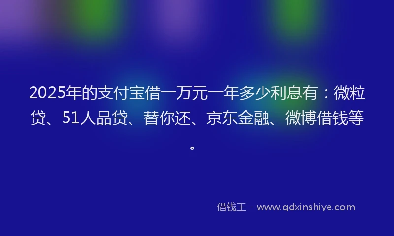 2025年的支付宝借一万元一年多少利息有：微粒贷、51人品贷、替你还、京东金融、微博借钱等。