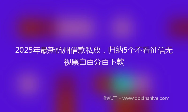 2025年最新杭州借款私放，归纳5个不看征信无视黑白百分百下款