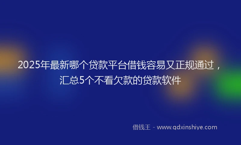 2025年最新哪个贷款平台借钱容易又正规通过，汇总5个不看欠款的贷款软件