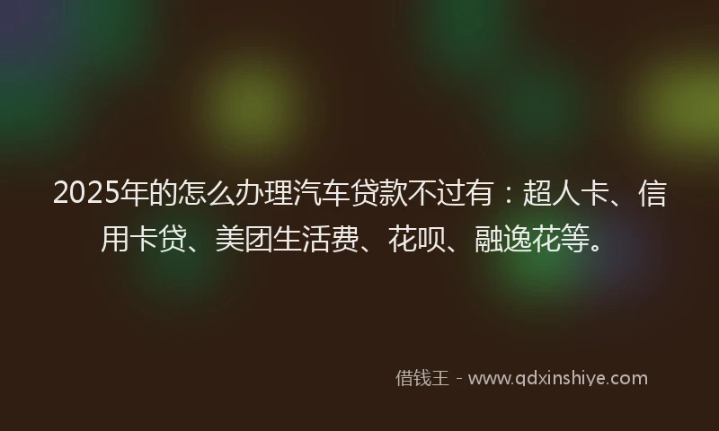2025年的怎么办理汽车贷款不过有：超人卡、信用卡贷、美团生活费、花呗、融逸花等。