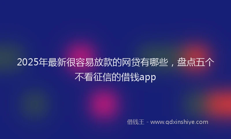 2025年最新很容易放款的网贷有哪些，盘点五个不看征信的借钱app