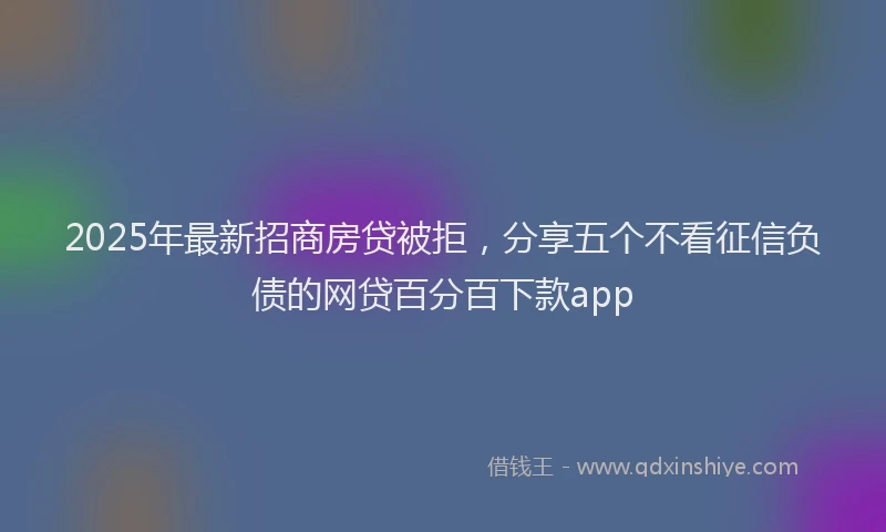 2025年最新招商房贷被拒，分享五个不看征信负债的网贷百分百下款app