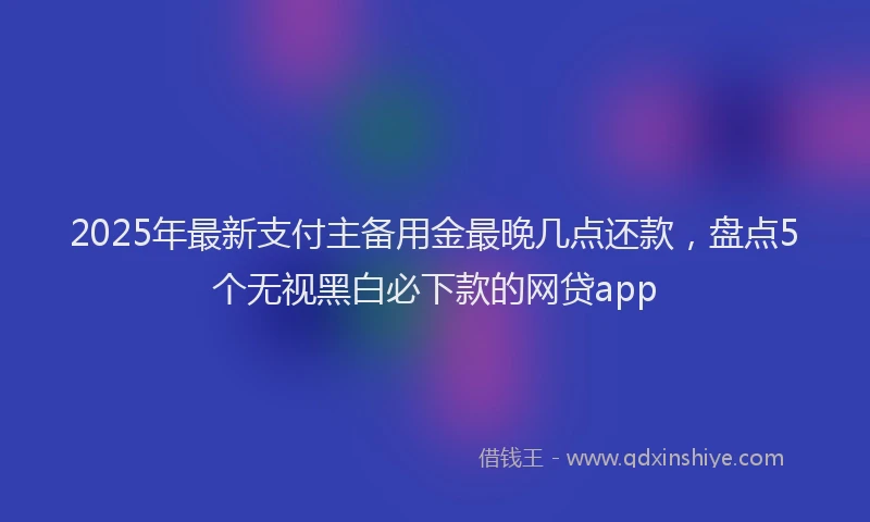 2025年最新支付主备用金最晚几点还款，盘点5个无视黑白必下款的网贷app