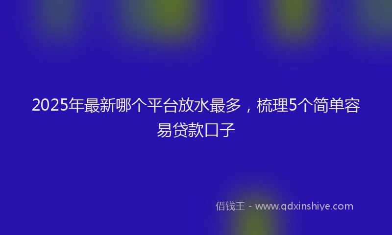 2025年最新哪个平台放水最多，梳理5个简单容易贷款口子