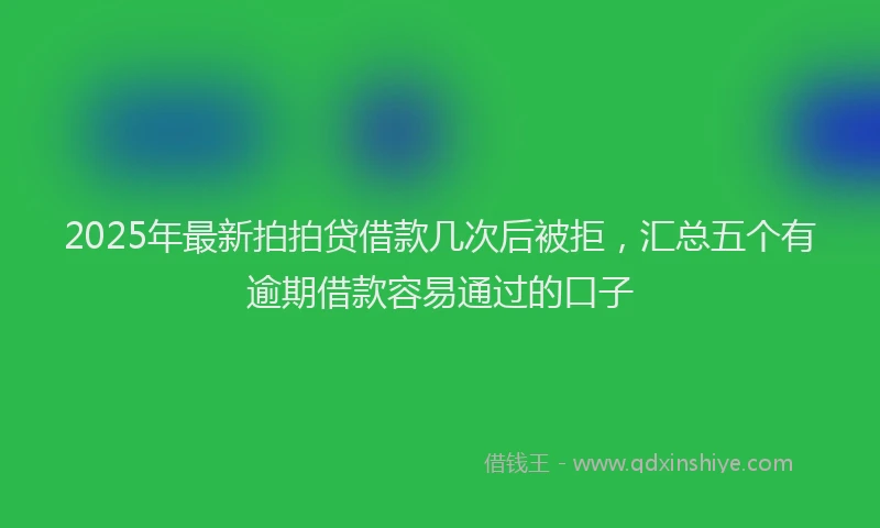 2025年最新拍拍贷借款几次后被拒，汇总五个有逾期借款容易通过的口子