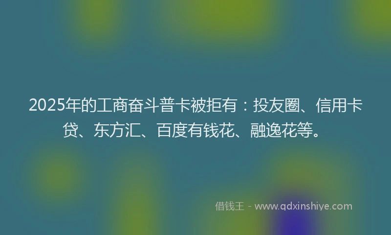 2025年的工商奋斗普卡被拒有：投友圈、信用卡贷、东方汇、百度有钱花、融逸花等。