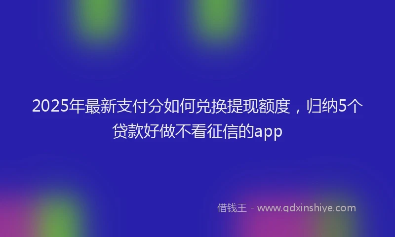 2025年最新支付分如何兑换提现额度，归纳5个贷款好做不看征信的app