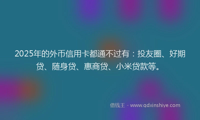 2025年的外币信用卡都通不过有：投友圈、好期贷、随身贷、惠商贷、小米贷款等。