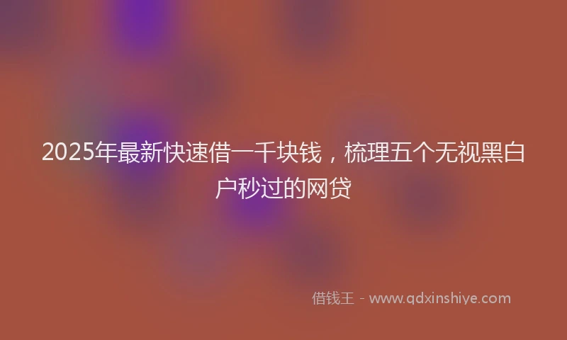 2025年最新快速借一千块钱，梳理五个无视黑白户秒过的网贷