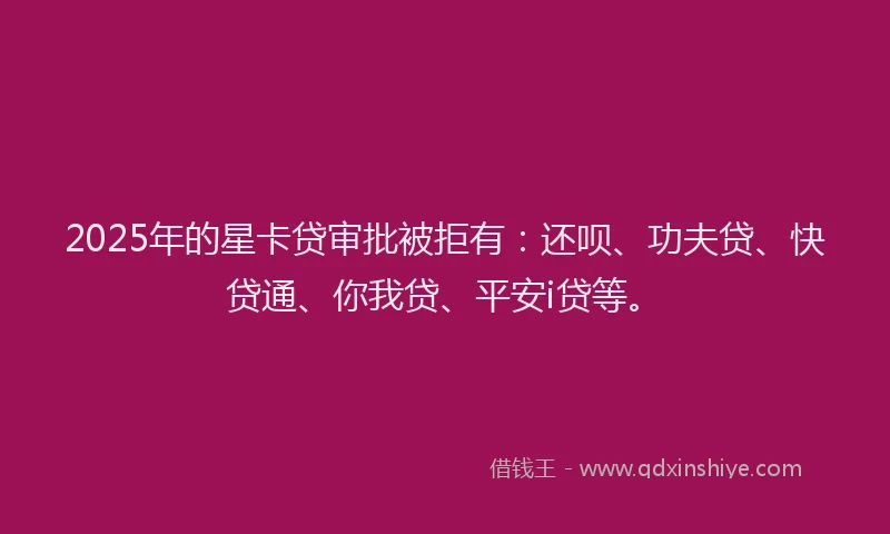 2025年的星卡贷审批被拒有：还呗、功夫贷、快贷通、你我贷、平安i贷等。