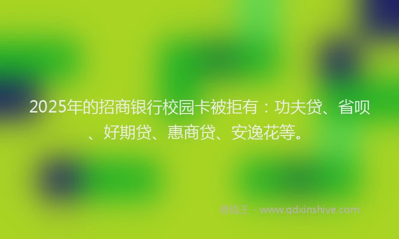2025年的招商银行校园卡被拒有：功夫贷、省呗、好期贷、惠商贷、安逸花等。