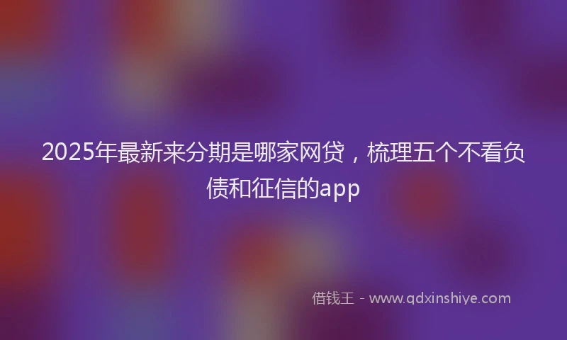 2025年最新来分期是哪家网贷，梳理五个不看负债和征信的app