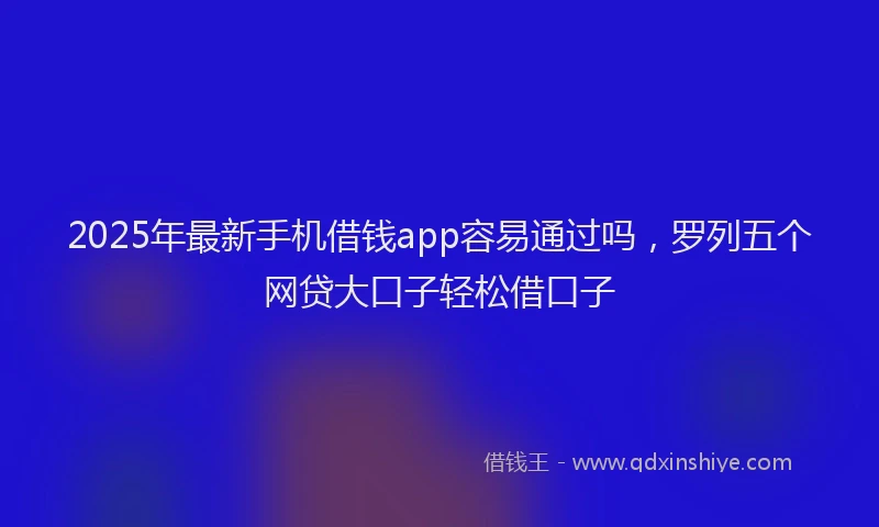 2025年最新手机借钱app容易通过吗，罗列五个网贷大口子轻松借口子