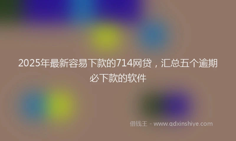 2025年最新容易下款的714网贷，汇总五个逾期必下款的软件