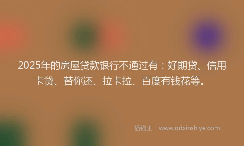 2025年的房屋贷款银行不通过有：好期贷、信用卡贷、替你还、拉卡拉、百度有钱花等。