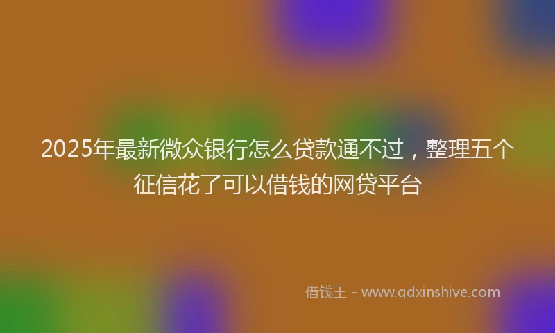 2025年最新微众银行怎么贷款通不过，整理五个征信花了可以借钱的网贷平台