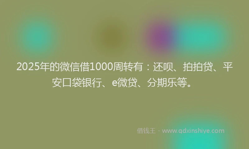 2025年的微信借1000周转有：还呗、拍拍贷、平安口袋银行、e微贷、分期乐等。