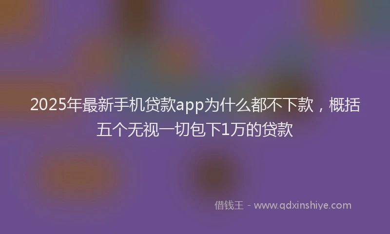 2025年最新手机贷款app为什么都不下款，概括五个无视一切包下1万的贷款
