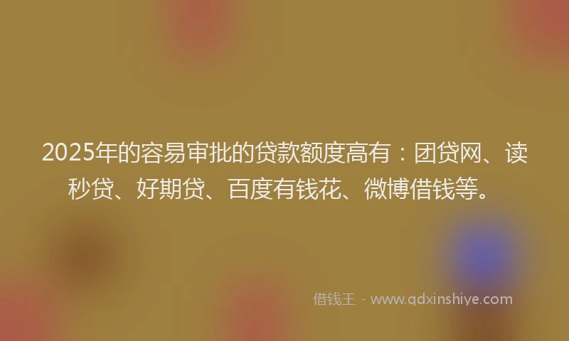 2025年的容易审批的贷款额度高有：团贷网、读秒贷、好期贷、百度有钱花、微博借钱等。