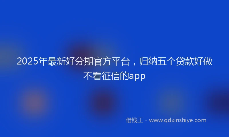 2025年最新好分期官方平台，归纳五个贷款好做不看征信的app