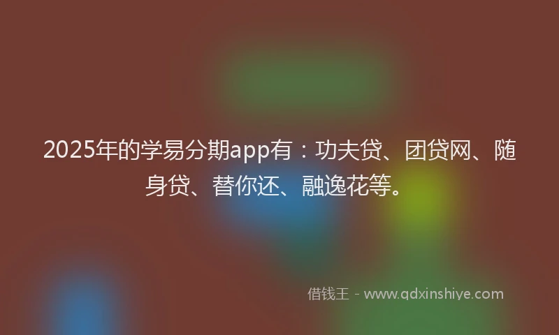 2025年的学易分期app有：功夫贷、团贷网、随身贷、替你还、融逸花等。
