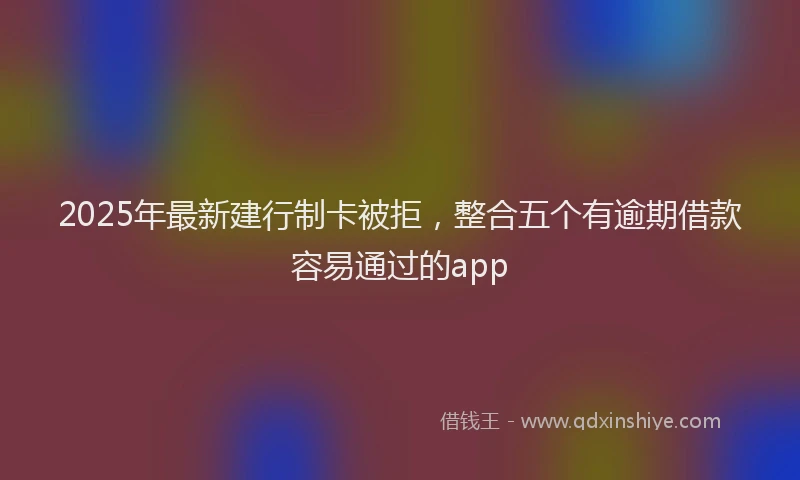 2025年最新建行制卡被拒，整合五个有逾期借款容易通过的app