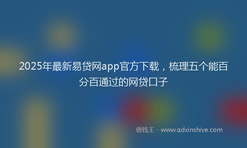 2025年最新易贷网app官方下载，梳理五个能百分百通过的网贷口子