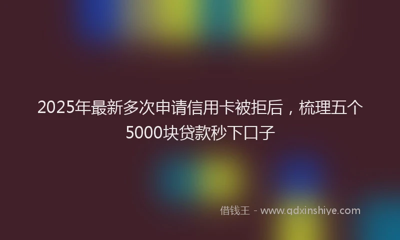 2025年最新多次申请信用卡被拒后，梳理五个5000块贷款秒下口子