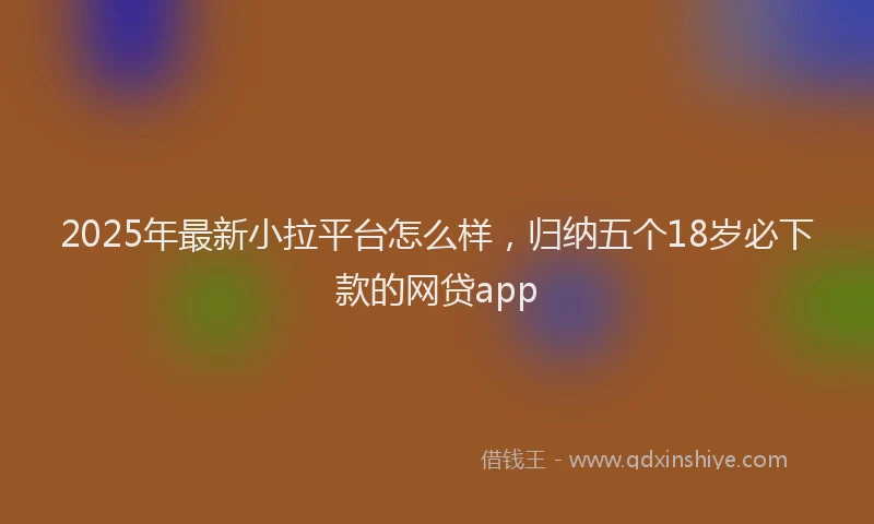 2025年最新小拉平台怎么样，归纳五个18岁必下款的网贷app