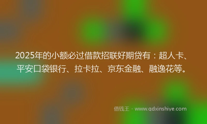 2025年的小额必过借款招联好期贷有：超人卡、平安口袋银行、拉卡拉、京东金融、融逸花等。