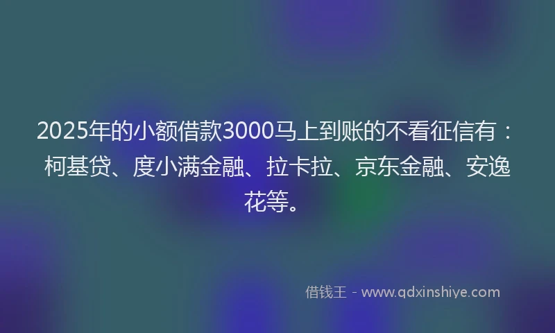 2025年的小额借款3000马上到账的不看征信有：柯基贷、度小满金融、拉卡拉、京东金融、安逸花等。