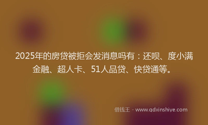 2025年的房贷被拒会发消息吗有：还呗、度小满金融、超人卡、51人品贷、快贷通等。