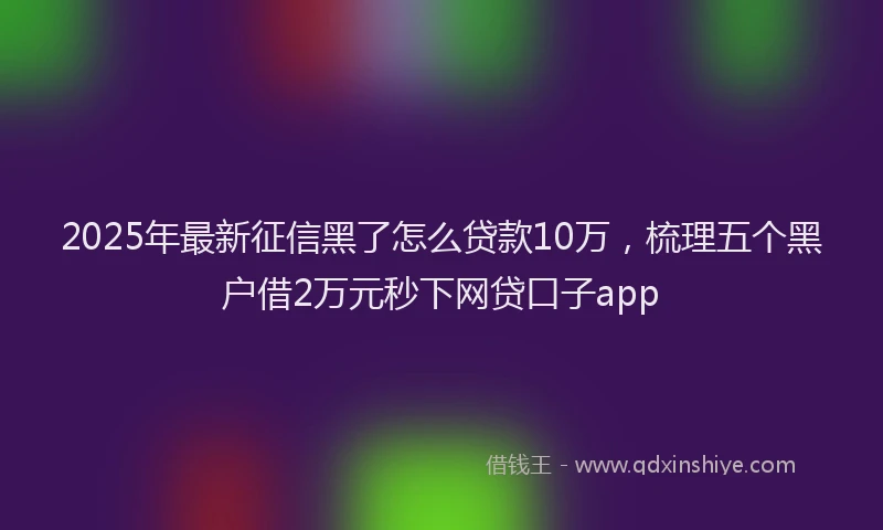 2025年最新征信黑了怎么贷款10万，梳理五个黑户借2万元秒下网贷口子app