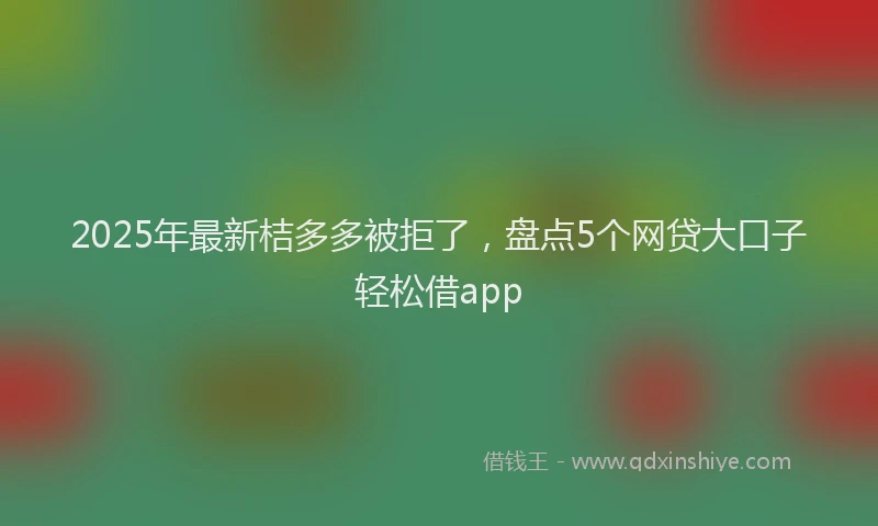2025年最新桔多多被拒了，盘点5个网贷大口子轻松借app