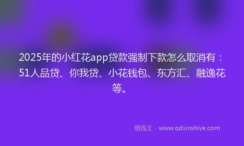 2025年的小红花app贷款强制下款怎么取消有：51人品贷、你我贷、小花钱包、东方汇、融逸花等。