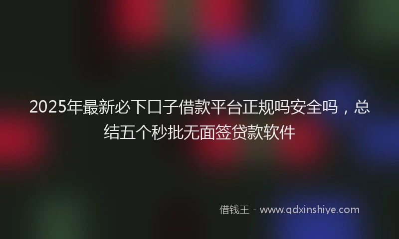 2025年最新必下口子借款平台正规吗安全吗，总结五个秒批无面签贷款软件