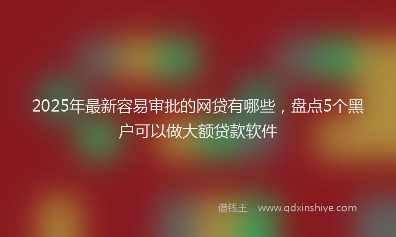 2025年最新容易审批的网贷有哪些，盘点5个黑户可以做大额贷款软件