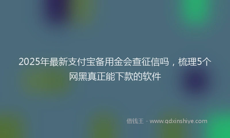 2025年最新支付宝备用金会查征信吗，梳理5个网黑真正能下款的软件