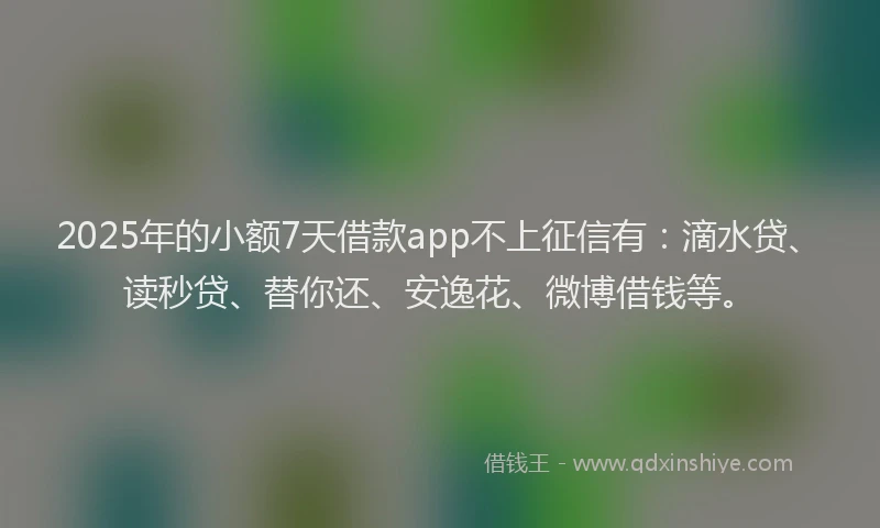 2025年的小额7天借款app不上征信有：滴水贷、读秒贷、替你还、安逸花、微博借钱等。