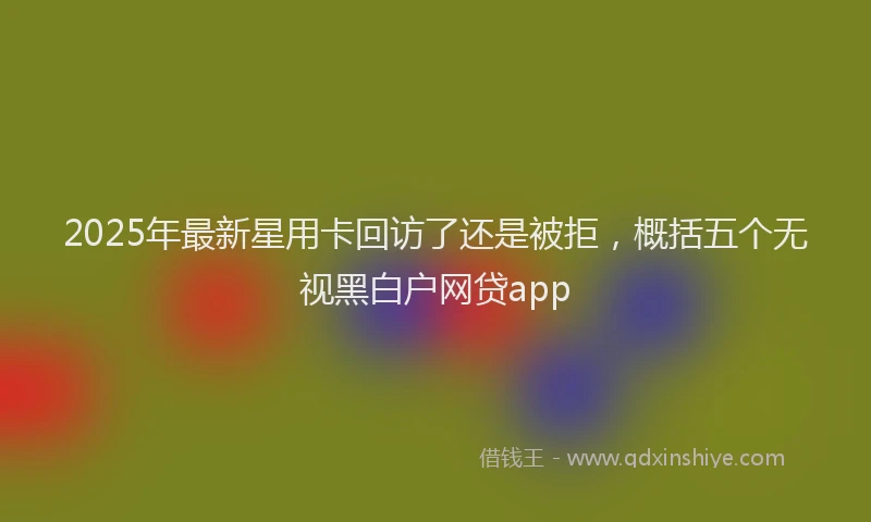 2025年最新星用卡回访了还是被拒，概括五个无视黑白户网贷app