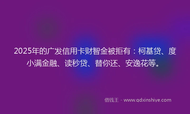 2025年的广发信用卡财智金被拒有：柯基贷、度小满金融、读秒贷、替你还、安逸花等。