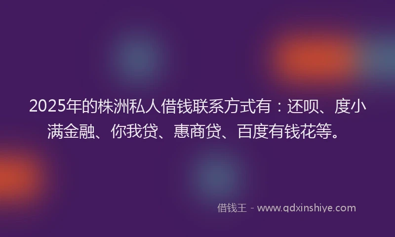 2025年的株洲私人借钱联系方式有：还呗、度小满金融、你我贷、惠商贷、百度有钱花等。