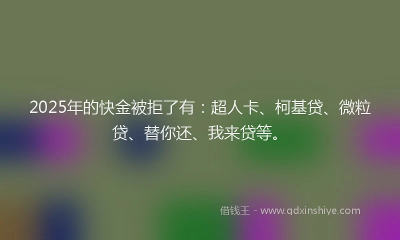 2025年的快金被拒了有：超人卡、柯基贷、微粒贷、替你还、我来贷等。