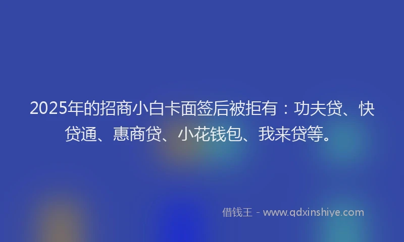 2025年的招商小白卡面签后被拒有：功夫贷、快贷通、惠商贷、小花钱包、我来贷等。