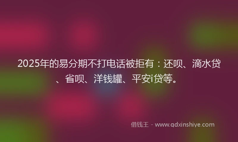 2025年的易分期不打电话被拒有：还呗、滴水贷、省呗、洋钱罐、平安i贷等。