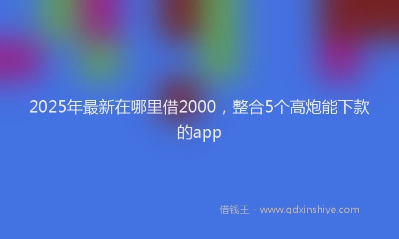 2025年最新在哪里借2000，整合5个高炮能下款的app