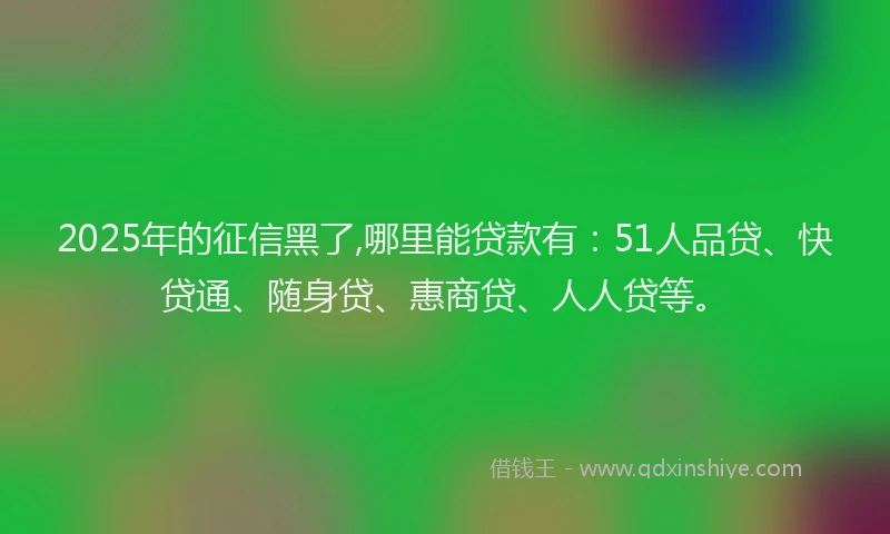 2025年的征信黑了,哪里能贷款有：51人品贷、快贷通、随身贷、惠商贷、人人贷等。