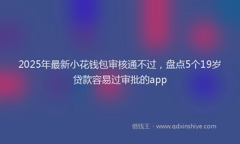 2025年最新小花钱包审核通不过，盘点5个19岁贷款容易过审批的app