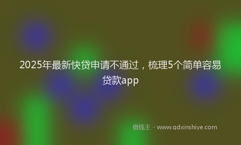 2025年最新快贷申请不通过，梳理5个简单容易贷款app