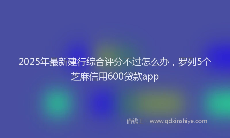 2025年最新建行综合评分不过怎么办，罗列5个芝麻信用600贷款app